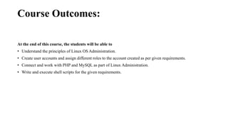Course Outcomes:
At the end of this course, the students will be able to
• Understand the principles of Linux OS Administration.
• Create user accounts and assign different roles to the account created as per given requirements.
• Connect and work with PHP and MySQL as part of Linux Administration.
• Write and execute shell scripts for the given requirements.
 