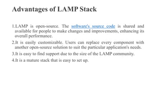 Advantages of LAMP Stack
1.LAMP is open-source. The software's source code is shared and
available for people to make changes and improvements, enhancing its
overall performance.
2.It is easily customizable. Users can replace every component with
another open-source solution to suit the particular application's needs.
3.It is easy to find support due to the size of the LAMP community.
4.It is a mature stack that is easy to set up.
 