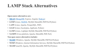 LAMP Stack Alternatives
Open-source alternatives are:
• MEAN (MongoDB, Express, Angular, Node.js)
• LEMP (Linux, NGINX, MySQL/MariaDB, PHP/Perl/Python)
• LAPP (Linux, Apache, PostgreSQL, PHP)
• LEAP (Linux, Eucalyptus, AppScale, Python)
• LLMP (Linux, Lighttpd, MySQL/MariaDB, PHP/Perl/Python)
• XAMPP (Cross-platform, Apache, MariaDB, PHP, Perl)
Non-open source alternatives include:
• WAMP (Windows, Apache, MySQL/MariaDB, PHP/Perl/Python)
• WIMP (Windows, Internet Information Services, MySQL/MariaDB, PHP/Perl/Python)
• MAMP (macOS, Apache, MySQL/MariaDB, PHP/Perl/Python)
 