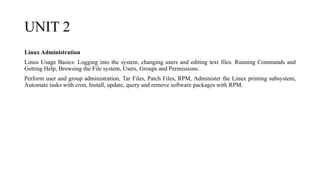 UNIT 2
Linux Administration
Linux Usage Basics: Logging into the system, changing users and editing text files. Running Commands and
Getting Help, Browsing the File system, Users, Groups and Permissions.
Perform user and group administration, Tar Files, Patch Files, RPM, Administer the Linux printing subsystem,
Automate tasks with cron, Install, update, query and remove software packages with RPM.
 