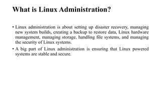 What is Linux Administration?
• Linux administration is about setting up disaster recovery, managing
new system builds, creating a backup to restore data, Linux hardware
management, managing storage, handling file systems, and managing
the security of Linux systems.
• A big part of Linux administration is ensuring that Linux powered
systems are stable and secure.
 