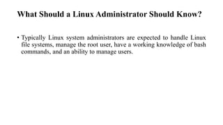 What Should a Linux Administrator Should Know?
• Typically Linux system administrators are expected to handle Linux
file systems, manage the root user, have a working knowledge of bash
commands, and an ability to manage users.
 