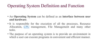 Operating System Definition and Function
• An Operating System can be defined as an interface between user
and hardware.
• It is responsible for the execution of all the processes, Resource
Allocation, CPU management, File Management and many other
tasks.
• The purpose of an operating system is to provide an environment in
which a user can execute programs in convenient and efficient manner.
 