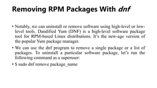 Removing RPM Packages With dnf
• Notably, we can uninstall or remove software using high-level or low-
level tools. Dandified Yum (DNF) is a high-level software package
tool for RPM-based Linux distributions. It’s the new-age version of
the popular Yum package manager.
• We can use the dnf program to remove a single package or a list of
packages. To uninstall a particular software package, let’s run the
following command as a superuser:
• $ sudo dnf remove package_name
 