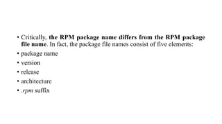 • Critically, the RPM package name differs from the RPM package
file name. In fact, the package file names consist of five elements:
• package name
• version
• release
• architecture
• .rpm suffix
 