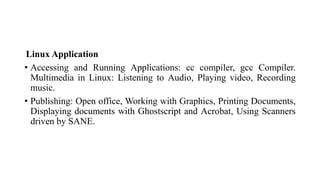 Linux Application
• Accessing and Running Applications: cc compiler, gcc Compiler.
Multimedia in Linux: Listening to Audio, Playing video, Recording
music.
• Publishing: Open office, Working with Graphics, Printing Documents,
Displaying documents with Ghostscript and Acrobat, Using Scanners
driven by SANE.
 