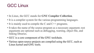 GCC Linux
• In Linux, the GCC stands for GNU Compiler Collection.
• It is a compiler system for the various programming languages.
• It is mainly used to compile the C and C++ programs.
• It takes the name of the source program as a necessary argument; rest
arguments are optional such as debugging, warning, object file, and
linking libraries.
• GCC is a core component of the GNU toolchain.
• Various open-source projects are compiled using the GCC, such as
Linux kernel and GNU tools.
 