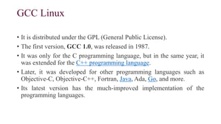 GCC Linux
• It is distributed under the GPL (General Public License).
• The first version, GCC 1.0, was released in 1987.
• It was only for the C programming language, but in the same year, it
was extended for the C++ programming language.
• Later, it was developed for other programming languages such as
Objective-C, Objective-C++, Fortran, Java, Ada, Go, and more.
• Its latest version has the much-improved implementation of the
programming languages.
 