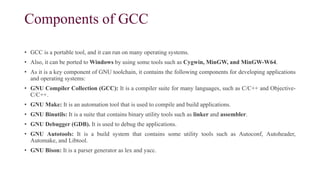 Components of GCC
• GCC is a portable tool, and it can run on many operating systems.
• Also, it can be ported to Windows by using some tools such as Cygwin, MinGW, and MinGW-W64.
• As it is a key component of GNU toolchain, it contains the following components for developing applications
and operating systems:
• GNU Compiler Collection (GCC): It is a compiler suite for many languages, such as C/C++ and Objective-
C/C++.
• GNU Make: It is an automation tool that is used to compile and build applications.
• GNU Binutils: It is a suite that contains binary utility tools such as linker and assembler.
• GNU Debugger (GDB). It is used to debug the applications.
• GNU Autotools: It is a build system that contains some utility tools such as Autoconf, Autoheader,
Automake, and Libtool.
• GNU Bison: It is a parser generator as lex and yacc.
 