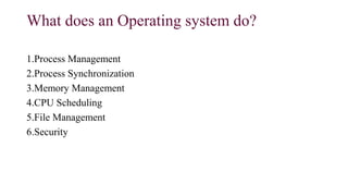 What does an Operating system do?
1.Process Management
2.Process Synchronization
3.Memory Management
4.CPU Scheduling
5.File Management
6.Security
 