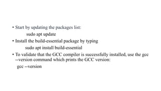• Start by updating the packages list:
sudo apt update
• Install the build-essential package by typing
sudo apt install build-essential
• To validate that the GCC compiler is successfully installed, use the gcc
--version command which prints the GCC version:
gcc --version
 