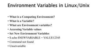 Environment Variables in Linux/Unix
• What is a Computing Environment?
• What is a Variable?
• What are Environment variables?
• Accessing Variable values
• Set New Environment Variables
• $ echo $NEWVARIABLE = VALUE12345
• Command not found
• Unsetvariable
 