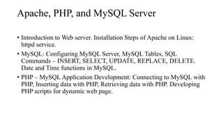 Apache, PHP, and MySQL Server
• Introduction to Web server. Installation Steps of Apache on Linux:
httpd service.
• MySQL: Configuring MySQL Server, MySQL Tables, SQL
Commands – INSERT, SELECT, UPDATE, REPLACE, DELETE.
Date and Time functions in MySQL.
• PHP – MySQL Application Development: Connecting to MySQL with
PHP, Inserting data with PHP, Retrieving data with PHP. Developing
PHP scripts for dynamic web page.
 