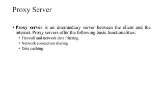 Proxy Server
• Proxy server is an intermediary server between the client and the
internet. Proxy servers offer the following basic functionalities:
• Firewall and network data filtering.
• Network connection sharing
• Data caching
 