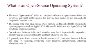 What is an Open-Source Operating System?
• The term "open source" refers to computer software or applications where the
owners or copyright holders enable the users or third parties to use, see, and edit
the product's source code.
• The source code of an open-source OS is publicly visible and editable. The usually
operating systems such as Apple's iOS, Microsoft's Windows, and Apple's Mac OS
are closed operating systems.
• Open-Source Software is licensed in such a way that it is permissible to produce
as many copies as you want and to use them wherever you like.
• It generally uses fewer resources than its commercial counterpart because it lacks
any code for licensing, promoting other products, authentication, attaching
advertisements, etc.
 