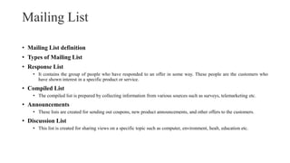 Mailing List
• Mailing List definition
• Types of Mailing List
• Response List
• It contains the group of people who have responded to an offer in some way. These people are the customers who
have shown interest in a specific product or service.
• Compiled List
• The compiled list is prepared by collecting information from various sources such as surveys, telemarketing etc.
• Announcements
• These lists are created for sending out coupons, new product announcements, and other offers to the customers.
• Discussion List
• This list is created for sharing views on a specific topic such as computer, environment, healt, education etc.
 