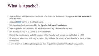 What is Apache?
• Apache is free and open-source software of web server that is used by approx 40% of websites all
over the world.
• Apache HTTP Server is its official name.
• It is developed and maintained by the Apache Software Foundation.
• Apache permits the owners of the websites for serving content over the web.
• It is the reason why it is known as a "web server."
• One of the most reliable and old versions of the Apache web server was published in 1995.
• If someone wishes to visit any website, they fill-out the name of the domain in their browser
address bar.
• The web server will bring the requested files by performing as the virtual delivery person.
 