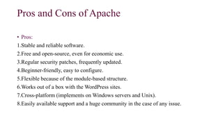 Pros and Cons of Apache
• Pros:
1.Stable and reliable software.
2.Free and open-source, even for economic use.
3.Regular security patches, frequently updated.
4.Beginner-friendly, easy to configure.
5.Flexible because of the module-based structure.
6.Works out of a box with the WordPress sites.
7.Cross-platform (implements on Windows servers and Unix).
8.Easily available support and a huge community in the case of any issue.
 