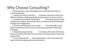 Why Choose Consulting?
• Consulting offers several advantages over accounting and HR jobs for
university graduates:
• 1. Exposure to Various Industries - Consultants work with clients from
different industries, allowing graduates to gain exposure to various sectors.
• 2. Analytical and Problem-Solving Skills - Consulting requires strong
analytical and problem-solving skills, which are highly valued and developed
through client engagements.
• 3. Fast-Paced and Dynamic Environment - Consulting offers a fast-
paced and dynamic work environment that keeps graduates intellectually
challenged.
• 4. Networking Opportunities - Consultants often work with diverse
teams and interact with high-level executives, providing excellent networking
opportunities.
• 5. Career Advancement - Consulting provides a clear career path with
opportunities for rapid growth and advancement.
 