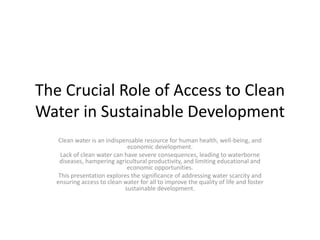 The Crucial Role of Access to Clean
Water in Sustainable Development
Clean water is an indispensable resource for human health, well-being, and
economic development.
Lack of clean water can have severe consequences, leading to waterborne
diseases, hampering agricultural productivity, and limiting educational and
economic opportunities.
This presentation explores the significance of addressing water scarcity and
ensuring access to clean water for all to improve the quality of life and foster
sustainable development.
 