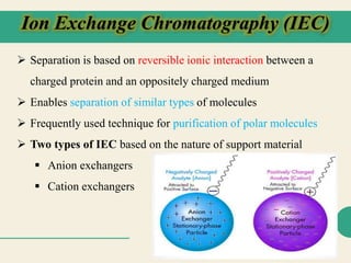 Ion Exchange Chromatography (IEC)
 Separation is based on reversible ionic interaction between a
charged protein and an oppositely charged medium
 Enables separation of similar types of molecules
 Frequently used technique for purification of polar molecules
 Two types of IEC based on the nature of support material
 Anion exchangers
 Cation exchangers
 