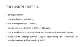 EXCLUSION CRITERIA
• cardiogenic shock
• diagnosed with a malignancy ,
• had a life expectancy <12 months,
• treated with a combination of different DES types,
• had active bleeding contraindicating treatment withdual-antiplatelet therapy
• scheduled to undergo planned surgery necessitating the interruption of
antiplatelet drugs within 6 months after PCI
 