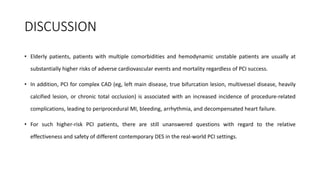 DISCUSSION
• Elderly patients, patients with multiple comorbidities and hemodynamic unstable patients are usually at
substantially higher risks of adverse cardiovascular events and mortality regardless of PCI success.
• In addition, PCI for complex CAD (eg, left main disease, true bifurcation lesion, multivessel disease, heavily
calcified lesion, or chronic total occlusion) is associated with an increased incidence of procedure-related
complications, leading to periprocedural MI, bleeding, arrhythmia, and decompensated heart failure.
• For such higher-risk PCI patients, there are still unanswered questions with regard to the relative
effectiveness and safety of different contemporary DES in the real-world PCI settings.
 