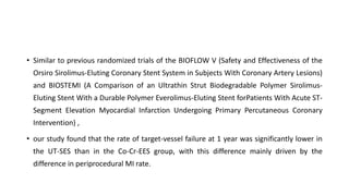 • Similar to previous randomized trials of the BIOFLOW V (Safety and Effectiveness of the
Orsiro Sirolimus-Eluting Coronary Stent System in Subjects With Coronary Artery Lesions)
and BIOSTEMI (A Comparison of an Ultrathin Strut Biodegradable Polymer Sirolimus-
Eluting Stent With a Durable Polymer Everolimus-Eluting Stent forPatients With Acute ST-
Segment Elevation Myocardial Infarction Undergoing Primary Percutaneous Coronary
Intervention) ,
• our study found that the rate of target-vessel failure at 1 year was significantly lower in
the UT-SES than in the Co-Cr-EES group, with this difference mainly driven by the
difference in periprocedural MI rate.
 