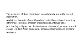 The incidence of stent thrombosis was extremely low in the overall
population.
A relatively low rate ofstent thrombosis might be explained in part by
differences in clinical or lesion characteristics, interventional
practice (eg, a higher use of intravascular ultrasound), or race or ethnic
groups (eg, East-Asian paradox for differential ischemic and bleeding
tendency).
 