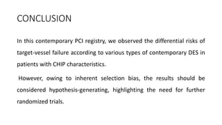 CONCLUSION
In this contemporary PCI registry, we observed the differential risks of
target-vessel failure according to various types of contemporary DES in
patients with CHIP characteristics.
However, owing to inherent selection bias, the results should be
considered hypothesis-generating, highlighting the need for further
randomized trials.
 