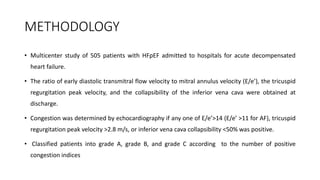METHODOLOGY
• Multicenter study of 505 patients with HFpEF admitted to hospitals for acute decompensated
heart failure.
• The ratio of early diastolic transmitral flow velocity to mitral annulus velocity (E/e’), the tricuspid
regurgitation peak velocity, and the collapsibility of the inferior vena cava were obtained at
discharge.
• Congestion was determined by echocardiography if any one of E/e’>14 (E/e’ >11 for AF), tricuspid
regurgitation peak velocity >2.8 m/s, or inferior vena cava collapsibility <50% was positive.
• Classified patients into grade A, grade B, and grade C according to the number of positive
congestion indices
 
