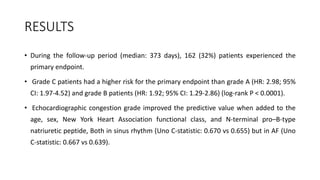 RESULTS
• During the follow-up period (median: 373 days), 162 (32%) patients experienced the
primary endpoint.
• Grade C patients had a higher risk for the primary endpoint than grade A (HR: 2.98; 95%
CI: 1.97-4.52) and grade B patients (HR: 1.92; 95% CI: 1.29-2.86) (log-rank P < 0.0001).
• Echocardiographic congestion grade improved the predictive value when added to the
age, sex, New York Heart Association functional class, and N-terminal pro–B-type
natriuretic peptide, Both in sinus rhythm (Uno C-statistic: 0.670 vs 0.655) but in AF (Uno
C-statistic: 0.667 vs 0.639).
 