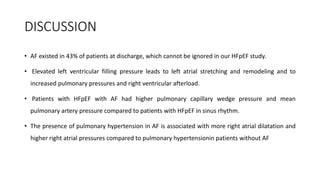DISCUSSION
• AF existed in 43% of patients at discharge, which cannot be ignored in our HFpEF study.
• Elevated left ventricular filling pressure leads to left atrial stretching and remodeling and to
increased pulmonary pressures and right ventricular afterload.
• Patients with HFpEF with AF had higher pulmonary capillary wedge pressure and mean
pulmonary artery pressure compared to patients with HFpEF in sinus rhythm.
• The presence of pulmonary hypertension in AF is associated with more right atrial dilatation and
higher right atrial pressures compared to pulmonary hypertensionin patients without AF
 