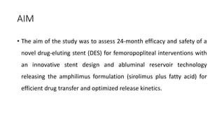 AIM
• The aim of the study was to assess 24-month efficacy and safety of a
novel drug-eluting stent (DES) for femoropopliteal interventions with
an innovative stent design and abluminal reservoir technology
releasing the amphilimus formulation (sirolimus plus fatty acid) for
efficient drug transfer and optimized release kinetics.
 