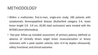 METHODOLOGY
• Within a multicenter, first-in-man, single-arm study, 100 patients with
symptomatic femoropopliteal disease (Rutherford category 2-4, mean
lesion length 5.8 3.9 cm, 35.0% total occlusions) were treated with the
NiTiDES stent (Alvimedica).
• Two-year follow-up included assessment of primary patency (defined as
absence of clinically driven target lesion revascularization or binary
restenosis with a peak systolic velocity ratio >2.4 by duplex ultrasound),
safety, functional, and clinical outcomes
 