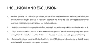 INCLUSION AND EXCLUSION
1. Enrolled patients had 1 or more (in tandem, with a distance between lesions #3 cm not exceeding the
maximum lesion length) de novo or restenotic lesions of the above-the-knee femoropopliteal artery of
one limb, meeting the general inclusion and exclusion criteria.
2. Major inclusion criteria comprised Rutherford category 2 to 4 and resting ankle-brachial index (ABI) <0.9.
3. Major exclusion criteria --lesions in the contralateral superficial femoral artery requiring intervention
during the index procedure or within 30 days after the procedure and previous target vessel stenting.
4. Angiographic criteria comprised lesion length #14 cm, >50% diameter stenosis, and at least 1 patent
runoff vessel (<50%stenosis throughout its course).
 