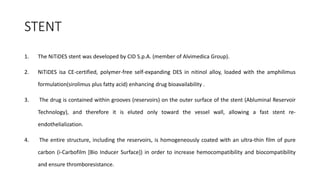 STENT
1. The NiTiDES stent was developed by CID S.p.A. (member of Alvimedica Group).
2. NiTiDES isa CE-certified, polymer-free self-expanding DES in nitinol alloy, loaded with the amphilimus
formulation(sirolimus plus fatty acid) enhancing drug bioavailability .
3. The drug is contained within grooves (reservoirs) on the outer surface of the stent (Abluminal Reservoir
Technology), and therefore it is eluted only toward the vessel wall, allowing a fast stent re-
endothelialization.
4. The entire structure, including the reservoirs, is homogeneously coated with an ultra-thin film of pure
carbon (i-Carbofilm [Bio Inducer Surface]) in order to increase hemocompatibility and biocompatibility
and ensure thromboresistance.
 