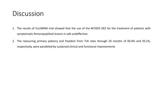 Discussion
1. The results of ILLUMINA trial showed that the use of the NiTiDES DES for the treatment of patients with
symptomatic femoropopliteal lesions is safe andeffective.
2. The reassuring primary patency and freedom from TLR rates through 24 months of 83.4% and 93.1%,
respectively, were paralleled by sustained clinical and functional improvements
 