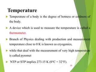Temperature
 Temperature of a body is the degree of hotness or coldness of
the body.
 A device which is used to measure the temperature is called a
thermometer.
 Branch of Physics dealing with production and measurement
temperature close to 0 K is known as cryogenics,
 while that deaf with the measurement of very high temperature
is called pyromet
 NTP or STP implies 273.15 K (0°C = 32°F).
10
 