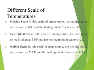 Different Scale of
Temperatures
1. Celsius Scale in this scale of temperature, the melting point
ice is taken as 0°C and the boiling point of water as 100°C
2. Fahrenheit Scale in this scale of temperature, the melt point
of ice is taken as 32°F and the boiling point of water as 211
3. Kelvin Scale in this scale of temperature, the melting pouxl
ice is taken as 273 K and the boiling point of water as 373 K
11
 