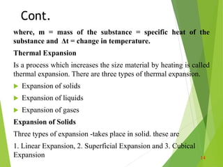 Cont.
where, m = mass of the substance = specific heat of the
substance and Δt = change in temperature.
Thermal Expansion
Is a process which increases the size material by heating is called
thermal expansion. There are three types of thermal expansion.
 Expansion of solids
 Expansion of liquids
 Expansion of gases
Expansion of Solids
Three types of expansion -takes place in solid. these are
1. Linear Expansion, 2. Superficial Expansion and 3. Cubical
Expansion 14
 