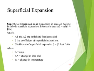 Superficial Expansion
Superficial Expansion is an Expansion in area on heating
is called superficial expansion. Increase in area A2 = A1(1 +
β Δt)
where,
• A1 and A2 are initial and final areas and
• β is a coefficient of superficial expansion.
• Coefficient of superficial expansion β = (ΔA/A * Δt)
where.
• A = area,
• ΔA = change in area and
• Δt = change in temperature
16
 