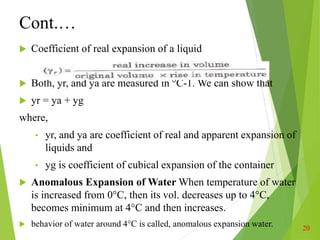 Cont.…
 Coefficient of real expansion of a liquid
 Both, yr, and ya are measured in °C-1. We can show that
 yr = ya + yg
where,
• yr, and ya are coefficient of real and apparent expansion of
liquids and
• yg is coefficient of cubical expansion of the container
 Anomalous Expansion of Water When temperature of water
is increased from 0°C, then its vol. decreases up to 4°C,
becomes minimum at 4°C and then increases.
 behavior of water around 4°C is called, anomalous expansion water. 20
 