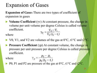 Expansion of Gases
Expansion of Gases There are two types of coefficient of
expansion in gases
 Volume Coefficient (γv) At constant pressure, the change in
volume per unit volume per degree Celsius is called volume
coefficient.
where
 V0, V1, and V2 are volumes of the gas at 0°C, t1°C and t2°C.
 Pressure Coefficient (γp) At constant volume, the change in
pressure per unit pressure per degree Celsius is called pressure
coefficient.
where
 P0, P1 and P2 are pressure of the gas at 0°C, t1°C and t2°C.
21
 