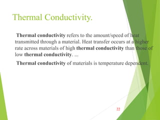 Thermal Conductivity.
Thermal conductivity refers to the amount/speed of heat
transmitted through a material. Heat transfer occurs at a higher
rate across materials of high thermal conductivity than those of
low thermal conductivity. ...
Thermal conductivity of materials is temperature dependent.
22
 