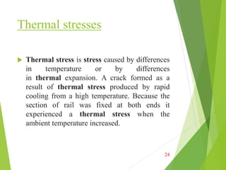 Thermal stresses
 Thermal stress is stress caused by differences
in temperature or by differences
in thermal expansion. A crack formed as a
result of thermal stress produced by rapid
cooling from a high temperature. Because the
section of rail was fixed at both ends it
experienced a thermal stress when the
ambient temperature increased.
24
 