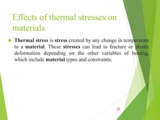 Effects of thermal stresses on
materials
 Thermal stress is stress created by any change in temperature
to a material. These stresses can lead to fracture or plastic
deformation depending on the other variables of heating,
which include material types and constraints.
25
 