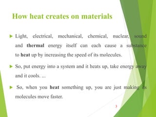 How heat creates on materials
 Light, electrical, mechanical, chemical, nuclear, sound
and thermal energy itself can each cause a substance
to heat up by increasing the speed of its molecules.
 So, put energy into a system and it heats up, take energy away
and it cools. ...
 So, when you heat something up, you are just making its
molecules move faster.
3
 