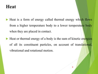 Heat
 Heat is a form of energy called thermal energy which flows
from a higher temperature body to a lower temperature body
when they are placed in contact.
 Heat or thermal energy of a body is the sum of kinetic energies
of all its constituent particles, on account of translational,
vibrational and rotational motion.
4
 
