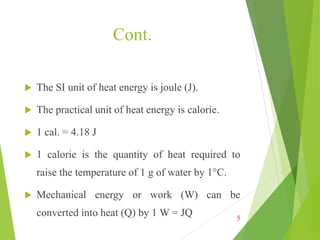 Cont.
 The SI unit of heat energy is joule (J).
 The practical unit of heat energy is calorie.
 1 cal. = 4.18 J
 1 calorie is the quantity of heat required to
raise the temperature of 1 g of water by 1°C.
 Mechanical energy or work (W) can be
converted into heat (Q) by 1 W = JQ 5
 